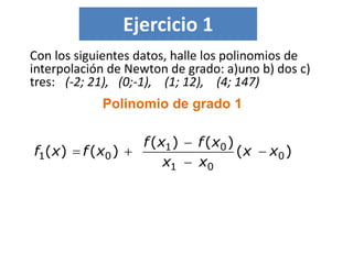 Ejercicio 1
Con los siguientes datos, halle los polinomios de
interpolación de Newton de grado: a)uno b) dos c)
tres: (-2; 21), (0;-1), (1; 12), (4; 147)
Polinomio de grado 1
)(
)()(
)()( 0
01
01
01 xx
xx
xfxf
xfxf 



 