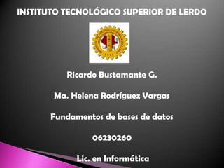 INSTITUTO TECNOLÓGICO SUPERIOR DE LERDO Ricardo Bustamante G. Ma. Helena Rodríguez Vargas Fundamentos de bases de datos 06230260  Lic. en Informática 