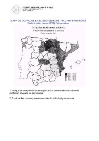 COLEGIO SAGRADA FAMILIA (P.J.O.)
             C/POETA RICARD SANMARTI, 3
             46020 VALENCIA




 MAPA DE OCUPADOS EN EL SECTOR INDUSTRIAL POR PROVINCIAS
             (Selectividad Junio 06/07) Extremadura




1. Indique en qué provincias se registran los porcentajes más altos de
población ocupada en la industria.

2. Explique las causas y consecuencias de este desigual reparto.
 