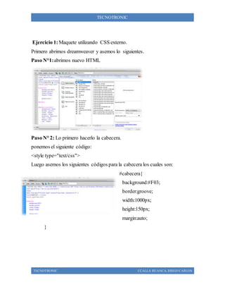 TECNOTRONIC CCALLA HUANCA, DIEGO CARLOS
TECNOTRONIC
Ejercicio 1: Maquete utilizando CSS externo.
Primero abrimos dreamweaver y asemos lo siguientes.
Paso N°1:abrimos nuevo HTML
Paso N° 2: Lo primero hacerlo la cabecera.
ponemos el siguiente código:
<style type="text/css">
Luego asemos los siguientes códigos para la cabecera los cuales son:
#cabecera{
background:#F03;
border:groove;
width:1000px;
height:150px;
margin:auto;
}
 