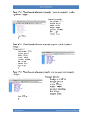 TECNOTRONIC CCALLA HUANCA, DIEGO CARLOS
TECNOTRONIC
Paso N° 3: Ahora hacerlo el cuadro izquierdo (margen izquierdo) son los
siguientes códigos.
#margen-izquierdo{
background: #F93;
border: groove;
width: 330px;
height: 500px;
position: absolute;
left: 172px;
margin: auto;
top: 162px;
}
Paso N° 4: Ahora hacerlo el cuadro centro (margen-centro) siguientes
códigos.
#margen-centro{
background: #F63;
border: groove;
width: 330px;
height: 500px;
position: absolute;
left: 505px;
margin: auto;
top: 162px;
}
Paso N° 5: Ahora hacerlo el cuadro derecho (margen-derecho) siguientes
códigos.
#margen-derecho{
background: #F90;
border: groove;
width: 330px;
height: 500px;
position: absolute;
left: 839px;
margin: auto;
top: 163px;
}
 