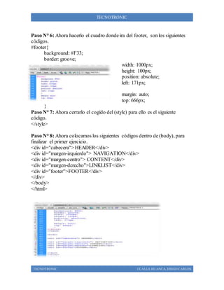 TECNOTRONIC CCALLA HUANCA, DIEGO CARLOS
TECNOTRONIC
Paso N° 6: Ahora hacerlo el cuadro donde ira del footer, sonlos siguientes
códigos.
#footer{
background: #F33;
border: groove;
width: 1000px;
height: 100px;
position: absolute;
left: 171px;
margin: auto;
top: 666px;
}
Paso N° 7: Ahora cerrarlo el cogido del (style) para ello es el siguiente
código.
</style>
Paso N° 8: Ahora colocamos los siguientes códigos dentro de (body), para
finalizar el primer ejercicio.
<div id="cabecera"> HEADER</div>
<div id="margen-izquierdo"> NAVIGATION</div>
<div id="margen-centro"> CONTENT</div>
<div id="margen-derecho">LINKLIST</div>
<div id="footer">FOOTER</div>
</div>
</body>
</html>
 