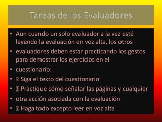 • Aun cuando un solo evaluador a la vez esté
leyendo la evaluación en voz alta, los otros
• evaluadores deben estar practicando los gestos
para demostrar los ejercicios en el
• cuestionario:
• Siga el texto del cuestionario
• Practique cómo señalar las páginas y cualquier
• otra acción asociada con la evaluación
• Haga todo excepto leer en voz alta
 