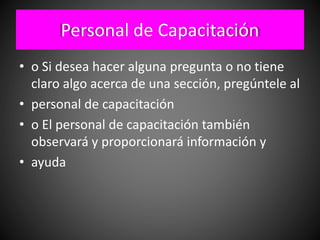 Personal de Capacitación
• o Si desea hacer alguna pregunta o no tiene
claro algo acerca de una sección, pregúntele al
• personal de capacitación
• o El personal de capacitación también
observará y proporcionará información y
• ayuda
 