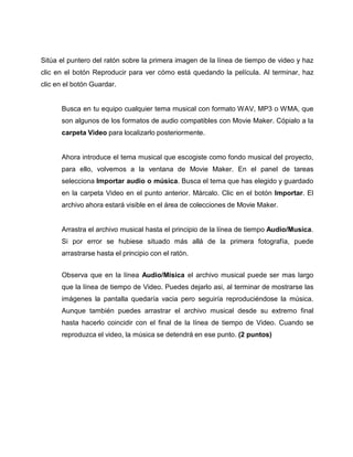 Sitúa el puntero del ratón sobre la primera imagen de la línea de tiempo de video y haz
clic en el botón Reproducir para ver cómo está quedando la película. Al terminar, haz
clic en el botón Guardar.
Busca en tu equipo cualquier tema musical con formato WAV, MP3 o WMA, que
son algunos de los formatos de audio compatibles con Movie Maker. Cópialo a la
carpeta Video para localizarlo posteriormente.
Ahora introduce el tema musical que escogiste como fondo musical del proyecto,
para ello, volvemos a la ventana de Movie Maker. En el panel de tareas
selecciona Importar audio o música. Busca el tema que has elegido y guardado
en la carpeta Video en el punto anterior. Márcalo. Clic en el botón Importar. El
archivo ahora estará visible en el área de colecciones de Movie Maker.
Arrastra el archivo musical hasta el principio de la línea de tiempo Audio/Musica.
Si por error se hubiese situado más allá de la primera fotografía, puede
arrastrarse hasta el principio con el ratón.
Observa que en la línea Audio/Misica el archivo musical puede ser mas largo
que la línea de tiempo de Video. Puedes dejarlo asi, al terminar de mostrarse las
imágenes la pantalla quedaría vacia pero seguiría reproduciéndose la música.
Aunque también puedes arrastrar el archivo musical desde su extremo final
hasta hacerlo coincidir con el final de la línea de tiempo de Video. Cuando se
reproduzca el video, la música se detendrá en ese punto. (2 puntos)
 