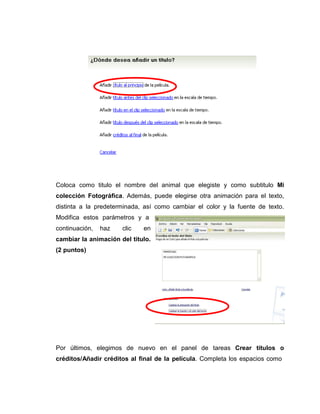 Coloca como titulo el nombre del animal que elegiste y como subtitulo Mi
colección Fotográfica. Además, puede elegirse otra animación para el texto,
distinta a la predeterminada, así como cambiar el color y la fuente de texto.
Modifica estos parámetros y a
continuación, haz clic en
cambiar la animación del titulo.
(2 puntos)
Por últimos, elegimos de nuevo en el panel de tareas Crear títulos o
créditos/Añadir créditos al final de la película. Completa los espacios como
 