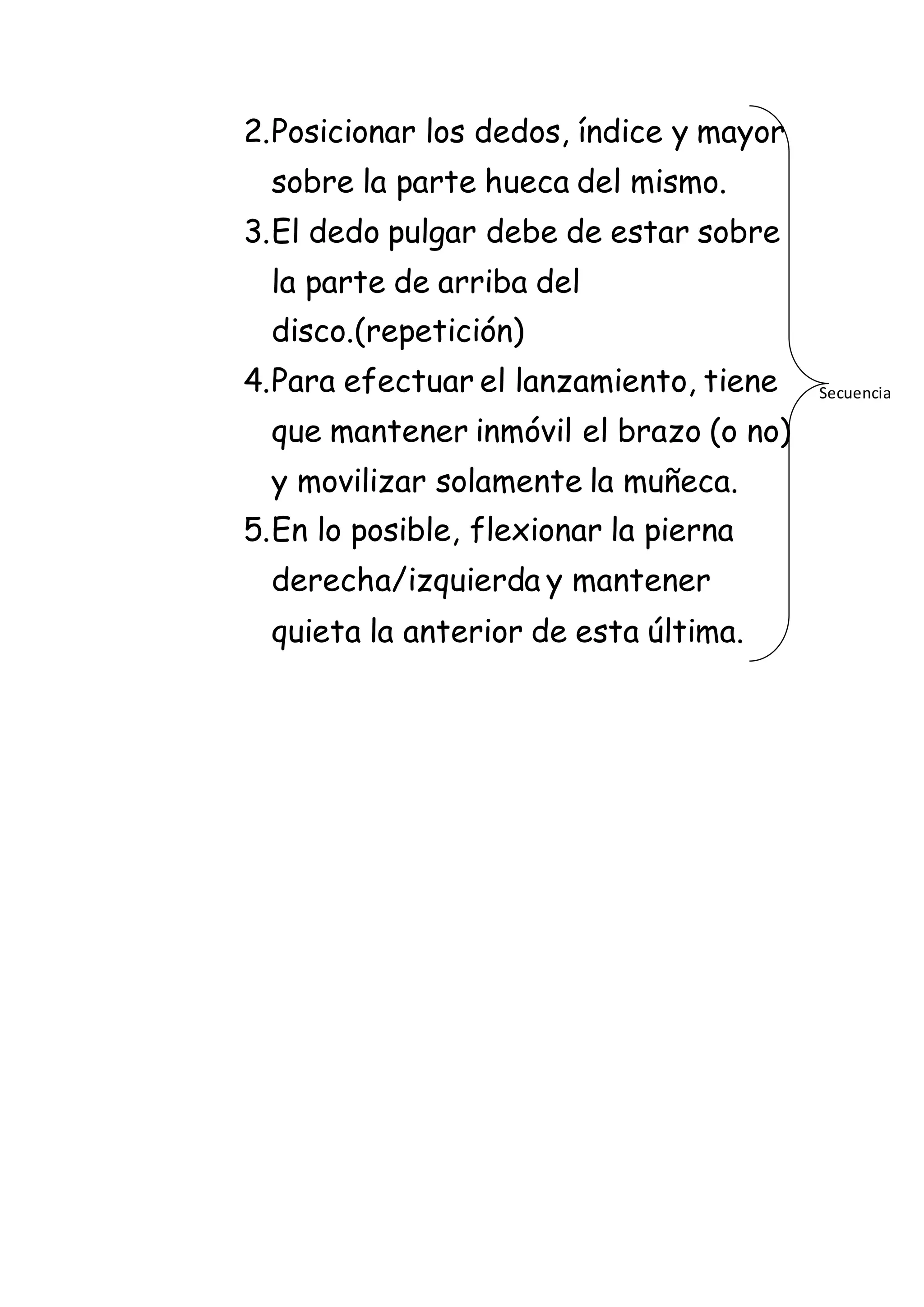 2.Posicionar los dedos, índice y mayor
sobre la parte hueca del mismo.
3.El dedo pulgar debe de estar sobre
la parte de arriba del
disco.(repetición)
4.Para efectuar el lanzamiento, tiene
que mantener inmóvil el brazo (o no)
y movilizar solamente la muñeca.
5.En lo posible, flexionar la pierna
derecha/izquierda y mantener
quieta la anterior de esta última.
Secuencia
 