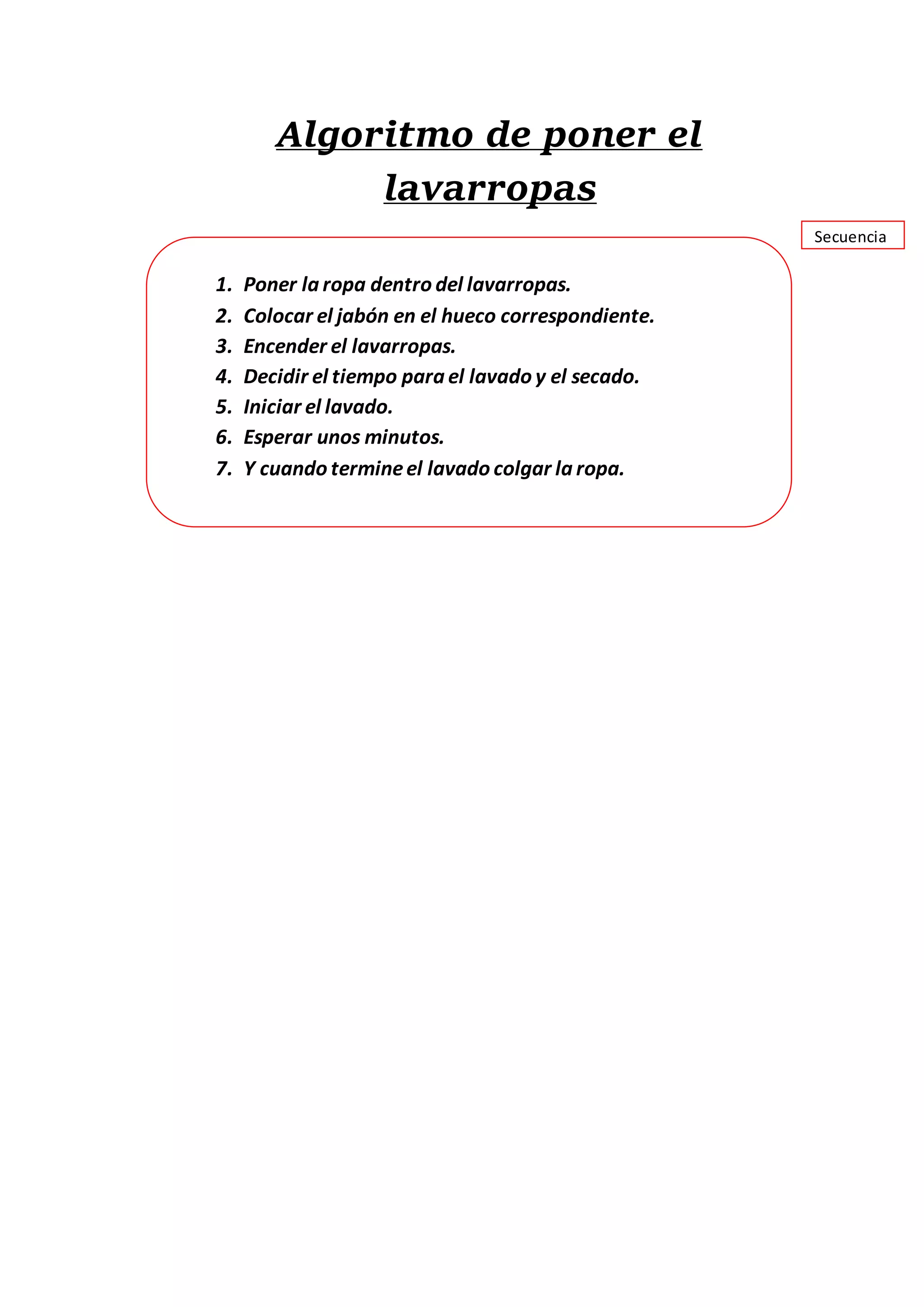 Algoritmo de poner el
lavarropas
1. Poner la ropa dentro del lavarropas.
2. Colocar el jabón en el hueco correspondiente.
3. Encender el lavarropas.
4. Decidir el tiempo para el lavado y el secado.
5. Iniciar el lavado.
6. Esperar unos minutos.
7. Y cuando termineel lavado colgar la ropa.
Secuencia
 
