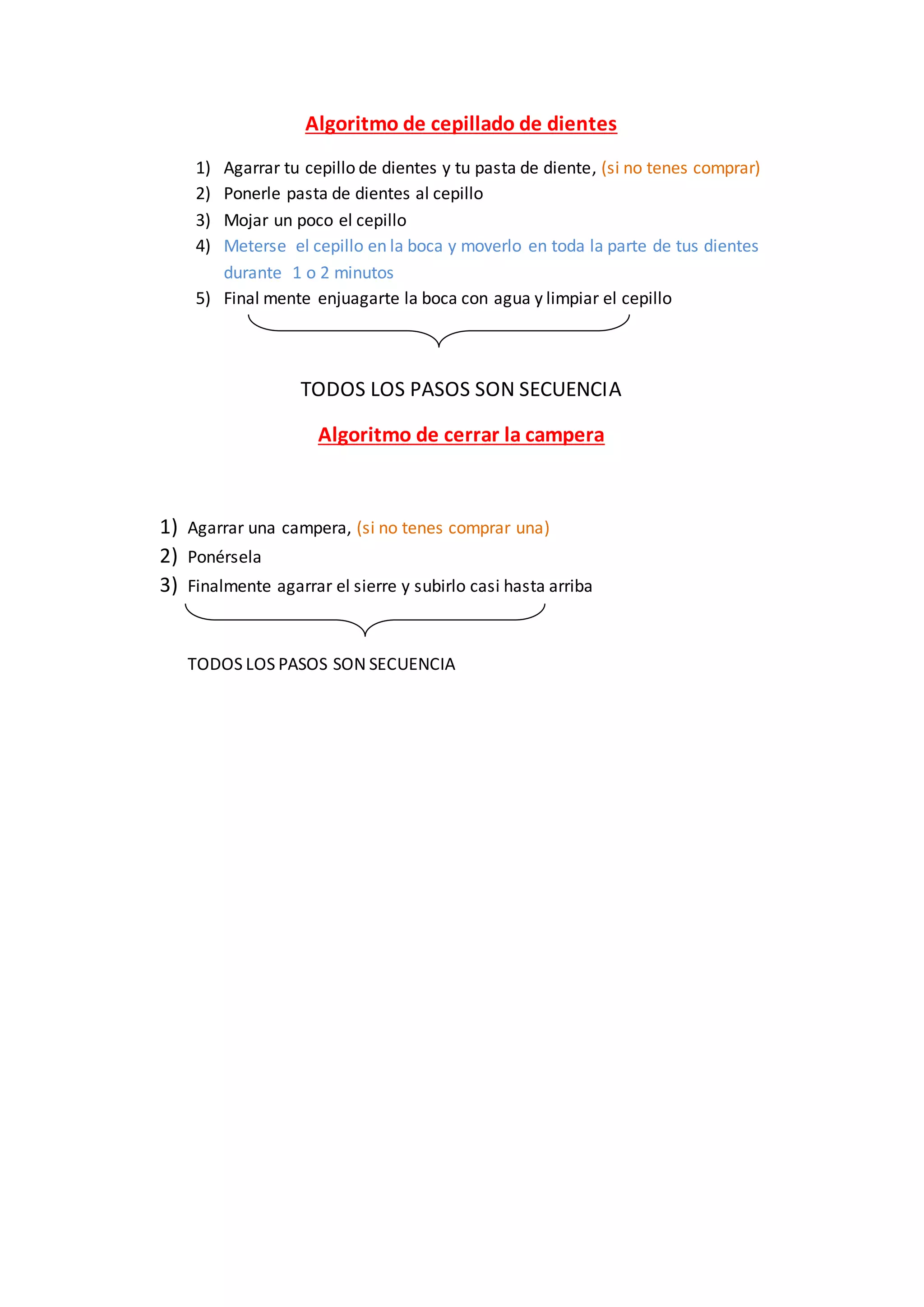 Algoritmo de cepillado de dientes
1) Agarrar tu cepillo de dientes y tu pasta de diente, (si no tenes comprar)
2) Ponerle pasta de dientes al cepillo
3) Mojar un poco el cepillo
4) Meterse el cepillo en la boca y moverlo en toda la parte de tus dientes
durante 1 o 2 minutos
5) Final mente enjuagarte la boca con agua y limpiar el cepillo
TODOS LOS PASOS SON SECUENCIA
Algoritmo de cerrar la campera
1) Agarrar una campera, (si no tenes comprar una)
2) Ponérsela
3) Finalmente agarrar el sierre y subirlo casi hasta arriba
TODOS LOS PASOS SON SECUENCIA
 