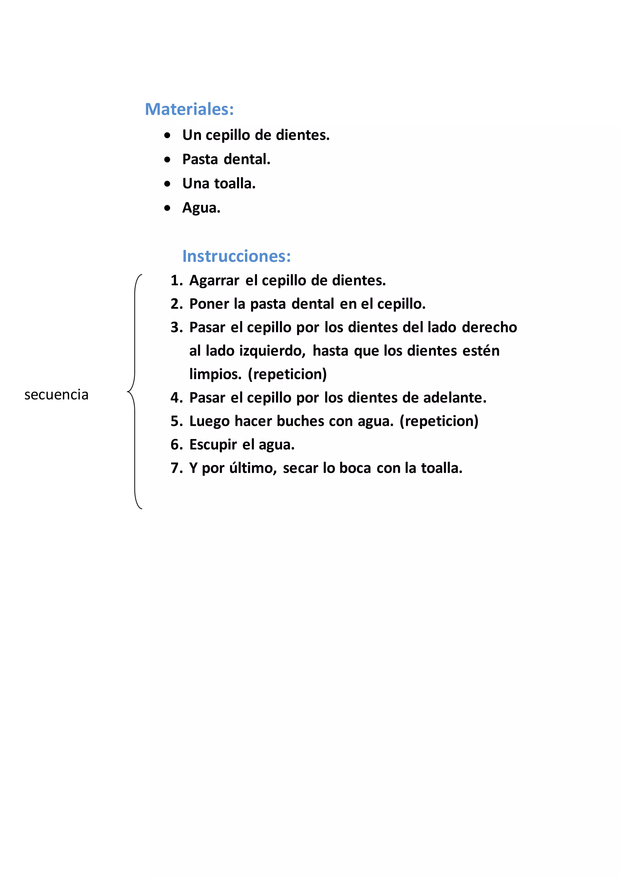 Materiales:
Un cepillo de dientes.
Pasta dental.
Una toalla.
Agua.
Instrucciones:
1. Agarrar el cepillo de dientes.
2. Poner la pasta dental en el cepillo.
3. Pasar el cepillo por los dientes del lado derecho
al lado izquierdo, hasta que los dientes estén
limpios. (repeticion)
4. Pasar el cepillo por los dientes de adelante.
5. Luego hacer buches con agua. (repeticion)
6. Escupir el agua.
7. Y por último, secar lo boca con la toalla.
secuencia