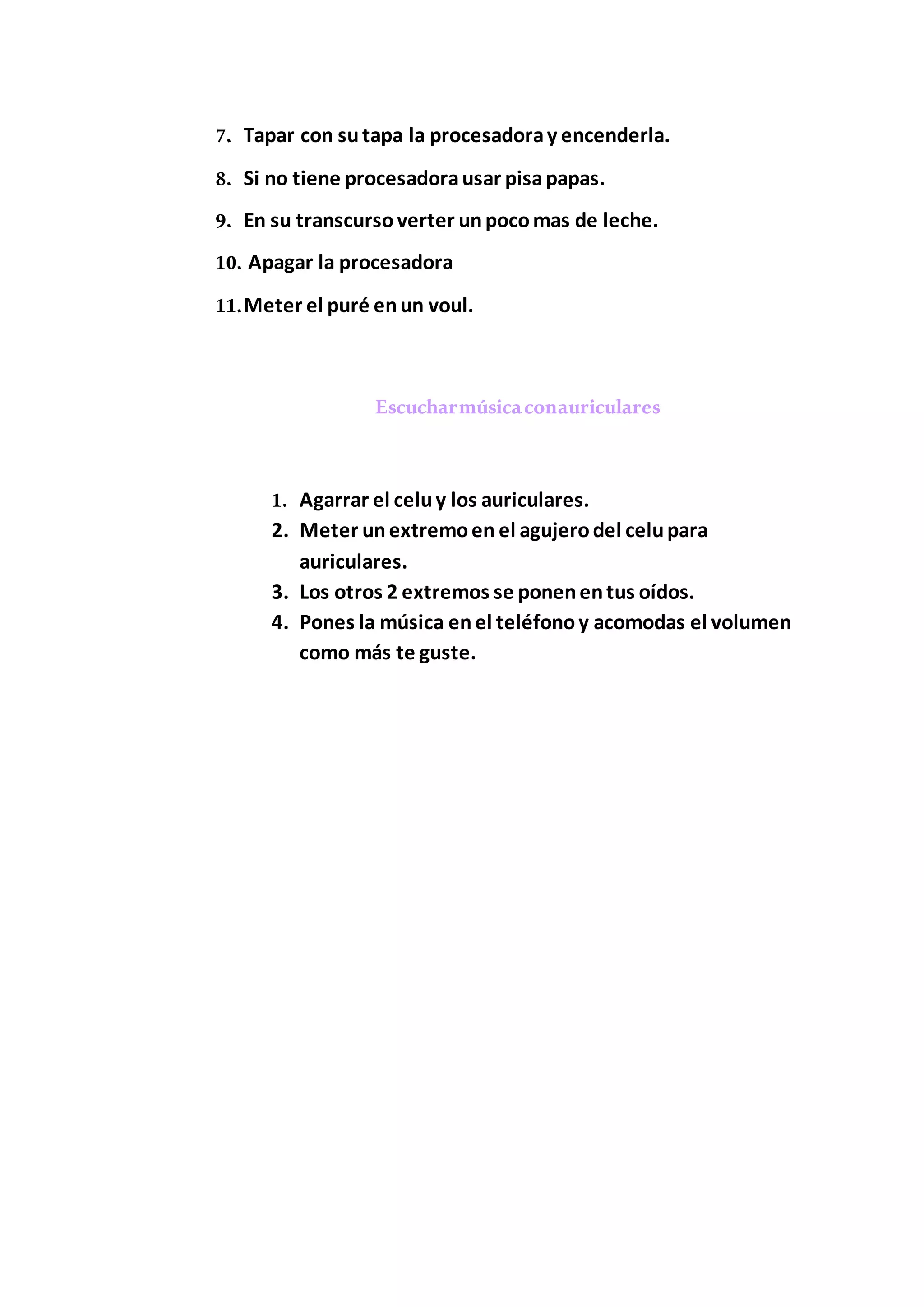 7. Tapar con sutapa la procesadoray encenderla.
8. Si no tiene procesadorausar pisapapas.
9. En su transcursoverter unpocomas de leche.
10. Apagar la procesadora
11.Meter el puré enun voul.
Escucharmúsicaconauriculares
1. Agarrar el celuy los auriculares.
2. Meter unextremoen el agujerodel celupara
auriculares.
3. Los otros 2 extremos se ponenentus oídos.
4. Pones la música enel teléfonoy acomodas el volumen
como más te guste.