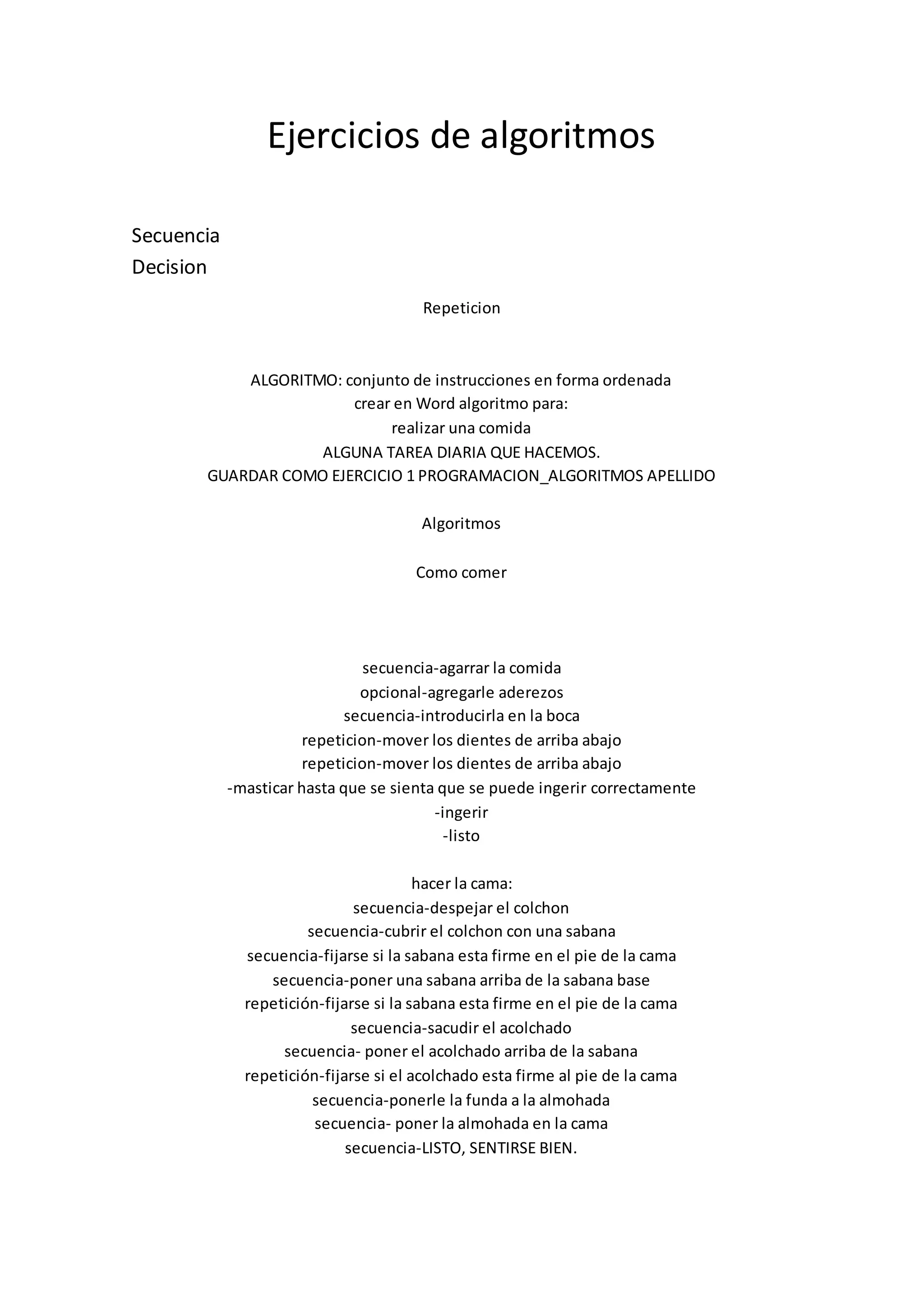 Ejercicios de algoritmos
Secuencia
Decision
Repeticion
ALGORITMO: conjunto de instrucciones en forma ordenada
crear en Word algoritmo para:
realizar una comida
ALGUNA TAREA DIARIA QUE HACEMOS.
GUARDAR COMO EJERCICIO 1 PROGRAMACION_ALGORITMOS APELLIDO
Algoritmos
Como comer
secuencia-agarrar la comida
opcional-agregarle aderezos
secuencia-introducirla en la boca
repeticion-mover los dientes de arriba abajo
repeticion-mover los dientes de arriba abajo
-masticar hasta que se sienta que se puede ingerir correctamente
-ingerir
-listo
hacer la cama:
secuencia-despejar el colchon
secuencia-cubrir el colchon con una sabana
secuencia-fijarse si la sabana esta firme en el pie de la cama
secuencia-poner una sabana arriba de la sabana base
repetición-fijarse si la sabana esta firme en el pie de la cama
secuencia-sacudir el acolchado
secuencia- poner el acolchado arriba de la sabana
repetición-fijarse si el acolchado esta firme al pie de la cama
secuencia-ponerle la funda a la almohada
secuencia- poner la almohada en la cama
secuencia-LISTO, SENTIRSE BIEN.