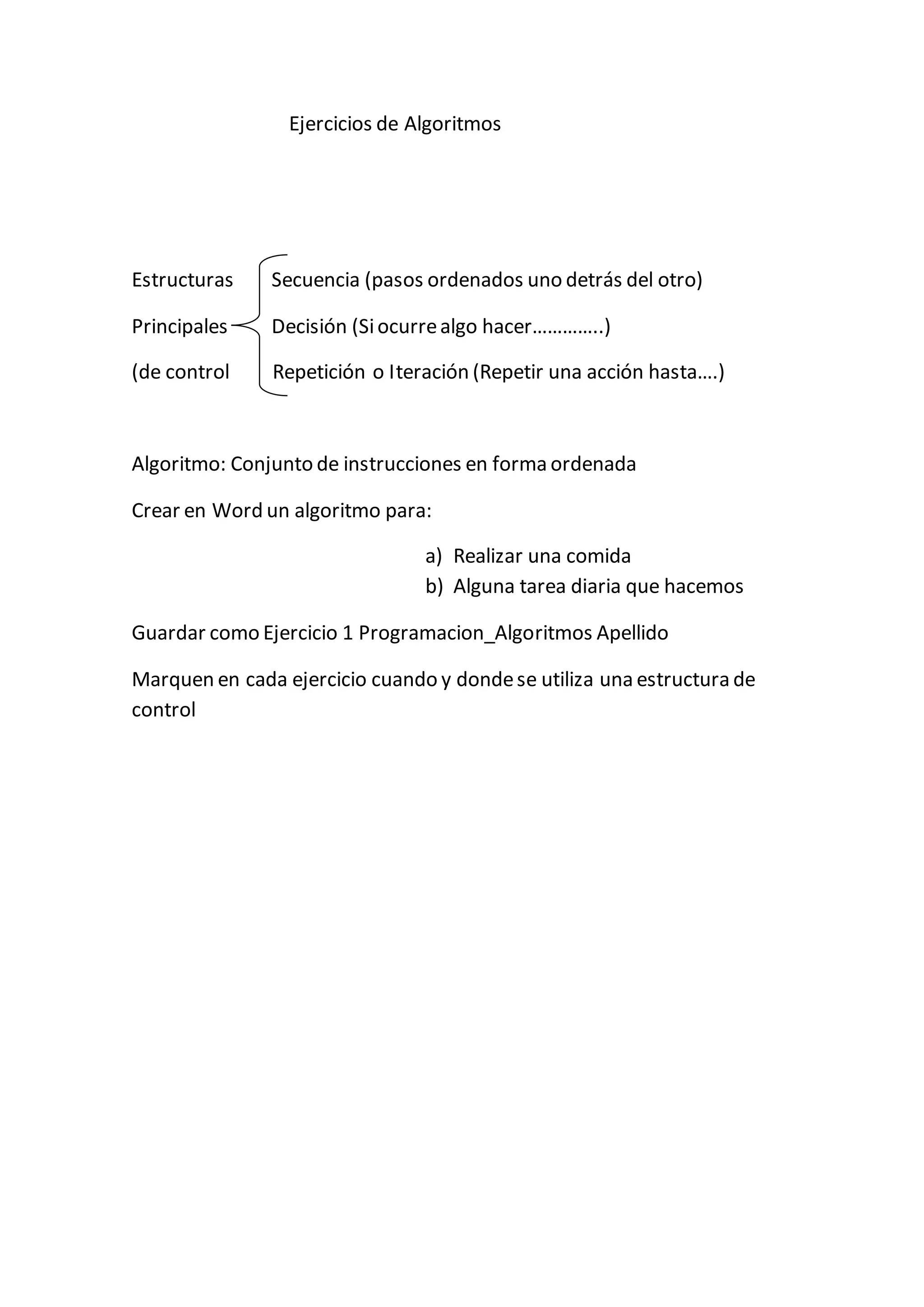 Ejercicios de Algoritmos
Estructuras Secuencia (pasos ordenados uno detrás del otro)
Principales Decisión (Siocurrealgo hacer…………..)
(de control Repetición o Iteración (Repetir una acción hasta….)
Algoritmo: Conjunto de instrucciones en forma ordenada
Crear en Word un algoritmo para:
a) Realizar una comida
b) Alguna tarea diaria que hacemos
Guardar como Ejercicio 1 Programacion_Algoritmos Apellido
Marquen en cada ejercicio cuando y dondese utiliza una estructura de
control