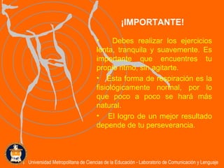 Debes realizar los ejercicios lenta, tranquila y suavemente. Es importante que encuentres tu propio ritmo, sin agitarte.  Esta forma de respiración es la fisiológicamente normal, por lo que poco a poco se hará más natural. El logro de un mejor resultado depende de tu perseverancia. ¡IMPORTANTE! Universidad Metropolitana de Ciencias de la Educación - Laboratorio de Comunicación y Lenguaje 