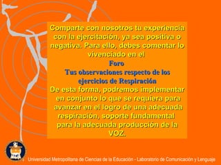 Comparte con nosotros tu experiencia con la ejercitación, ya sea positiva o negativa. Para ello, debes comentar lo vivenciado en el  Foro   Tus observaciones respecto de los ejercicios de Respiración De esta forma, podremos implementar en conjunto lo que se requiera para avanzar en el logro de una adecuada respiración, soporte fundamental  para la adecuada producción de la VOZ. Universidad Metropolitana de Ciencias de la Educación - Laboratorio de Comunicación y Lenguaje 