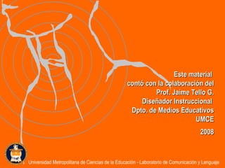 Este material  contó con la colaboración del Prof. Jaime Tello G. Diseñador Instruccional  Dpto. de Medios Educativos UMCE 2008 Universidad Metropolitana de Ciencias de la Educación - Laboratorio de Comunicación y Lenguaje 