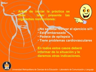 Antes de iniciar la práctica se debe  tener presente las siguientes restricciones:  ¡¡No se debe realizar el ejercicio si!!:  Está embarazada Padece de epilepsia Tiene problemas cardiovasculares En todos estos casos deberá informar de la situación y le daremos otras indicaciones. Universidad Metropolitana de Ciencias de la Educación - Laboratorio de Comunicación y Lenguaje 