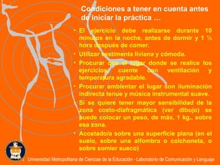El ejercicio debe realizarse durante 10 minutos en la noche, antes de dormir y 1 ½ hora después de comer. Utilizar vestimenta liviana y cómoda. Procurar que el lugar donde se realice los ejercicios, cuente con ventilación y temperatura agradable. Procurar ambientar el lugar con iluminación indirecta tenue y música instrumental suave.  Si se quiere tener mayor sensibilidad de la zona costo-diafragmática (ver dibujo) se puede colocar un peso, de máx. 1 kg., sobre esa zona.  Acostado/a sobre una superficie plana (en el suelo, sobre una alfombra o colchoneta, o sobre somier sueco) Condiciones a tener en cuenta antes de iniciar la práctica … Universidad Metropolitana de Ciencias de la Educación - Laboratorio de Comunicación y Lenguaje 