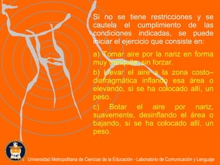 Si no se tiene restricciones y se cautela el cumplimiento de las condiciones indicadas, se puede iniciar el ejercicio que consiste en: a) Tomar aire por la nariz en forma muy tranquila, sin forzar. b) Llevar el aire a la zona costo–diafragmática inflando esa área o elevando ,  si se ha colocado allí ,   un  peso .   c) Botar el aire por nariz, suavemente, desinflando el área o bajando ,  si se ha colocado allí ,  un peso .   Universidad Metropolitana de Ciencias de la Educación - Laboratorio de Comunicación y Lenguaje 