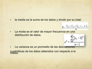 • la media es la suma de los datos y dividir por su total:
• La moda es el valor de mayor frecuencia en una
distribución de datos.
• La varianza es un promedio de las desviaciones
cuadráticas de los datos obtenidos con respecto a la
media.
 