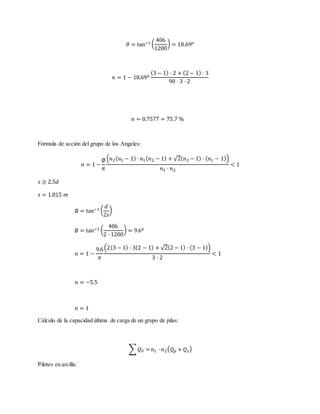𝜃 = tan−1 (
406
1200
) = 18.69 𝑜
𝑛 = 1 − 18.69 𝑜
(3 − 1) · 2 + (2 − 1) · 3
90 · 3 · 2
𝑛 = 0.7577 = 75.7 %
Fórmula de acción del grupo de los Angeles:
𝑛 = 1 −
∅
𝜋
(𝑛2( 𝑛1 − 1) · 𝑛1( 𝑛2 − 1) + √2( 𝑛2 − 1) · ( 𝑛1 − 1))
𝑛1 · 𝑛2
< 1
𝑠 ≥ 2.5𝑑
𝑠 = 1.015 𝑚
∅ = tan−1 (
𝑑
2𝑠
)
∅ = tan−1 (
406
2 · 1200
) = 9.6 𝑜
𝑛 = 1 −
9.6
𝜋
(2(3 − 1) · 3(2 − 1) + √2(2 − 1) · (3 − 1))
3 · 2
< 1
𝑛 = −5.5
𝑛 = 1
Cálculo de la capacidad última de carga de un grupo de pilas:
∑ 𝑄 𝑉 = 𝑛1 · 𝑛2( 𝑄 𝑝 + 𝑄 𝑠)
Pilotes en arcilla:
 