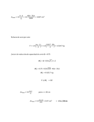 𝐴 𝑆𝑚𝑖 𝑛 = 14
𝑏 · 𝑑
𝑓𝑦
= 14
40.6 · 35.6
5000
= 4.047 𝑐𝑚2
Refuerzo de acero por corte:
𝑉 = 1.4 (
𝑤 𝑡 · 𝐿
2
) = 1.4 (
310.7 · 30
2
) = 6 524.7 𝑘𝑔
𝑓𝑎𝑐𝑡𝑜𝑟 𝑑𝑒 𝑟𝑒𝑑𝑢𝑐𝑐𝑖ó𝑛 𝑑𝑒 𝑐𝑎𝑝𝑎𝑐𝑖𝑑𝑎𝑑 𝑑𝑒 𝑐𝑜𝑟𝑡𝑒 ∅ = 0.75
∅𝑉𝑐 = ∅ · 0.53√ 𝑓′ 𝑐 𝑏 · 𝑑
∅𝑉𝑐 = 0.75 · 0.53√210 · 40.6 · 35.6
∅𝑉𝑐 = 8 325.7 𝑘𝑔
𝑉 ≤ ∅𝑉𝑐 → 𝑂𝐾
𝐴𝑣 𝑚𝑖𝑛 = 3.5
𝑏𝑤·𝑆
𝑓𝑦
𝑝𝑎𝑟𝑎 𝑠 = 20 𝑐𝑚
𝐴𝑣 𝑚𝑖𝑛 = 3.5
40.6·20
5000
= 0.57 𝑐𝑚2 → ∅ 𝟔 𝒄/𝟐𝟎𝒄𝒎
 