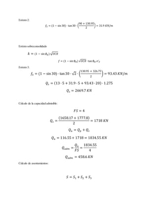 Estrato 2:
𝑓2 = (1 − sin 30) · tan30 · (
90 + 130.95
2
) = 31.9 𝐾𝑁/𝑚
Estrato sobreconsolidado
𝑘 = (1 − sin ∅ 𝑅) √ 𝑂𝐶𝑅
𝑓 = (1 − sin ∅ 𝑅) √𝑂𝐶𝑅 · tan ∅ 𝑅 𝜎′ 𝑉
Estrato 3:
𝑓3 = (1 − sin 30) · tan30 · √2 · (
130.95 + 326.75
2
) = 93.43 𝐾𝑁/𝑚
𝑄𝑠 = (13 · 5 + 31.9 · 5 + 93.43· 20) · 1.275
𝑄𝑠 = 2669.7 𝐾𝑁
Cálculo de la capacidad admisible:
𝐹𝑆 = 4
𝑄𝑠 =
(1658.17 + 1777.8)
2
= 1718 𝐾𝑁
𝑄 𝑢 = 𝑄 𝑝 + 𝑄𝑠
𝑄 𝑢 = 116.55+ 1718 = 1834.55 𝐾𝑁
𝑄 𝑎𝑑𝑚 =
𝑄 𝑢
𝐹𝑆
=
1834.55
4
𝑄 𝑎𝑑𝑚 = 458.6 𝐾𝑁
Cálculo de asentamientos:
𝑆 = 𝑆1 + 𝑆2 + 𝑆3
 