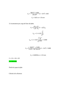 𝑆2 =
900.27 · 0.406
24𝑥103
(1 − 0.42) · 0.85
𝑆2 = 0.01 𝑚 = 10 𝑚𝑚
3) Asentamiento por carga del fuste del pilote.
𝑆3 = (
𝑄 𝑤𝑠
𝑝𝐿
)
𝐷
𝐸 𝑠
(1 − 𝜇 𝑠
2) 𝐼 𝑤𝑠
𝐼 𝑤𝑠 = 2 + 0.35√
𝐿
𝐷
𝐼 𝑤𝑠 = 2 + 0.35√
30
0.406
= 5.008
𝑆3 = (
2669.7
1.275 · 30
)
0.406
24𝑥103
(1 − 0.42) · 5.008
𝑆3 = 0.00496 𝑚 = 4.9 𝑚𝑚
𝑆 = 21 + 10 + 4.9
𝑆 = 35.9 𝑚𝑚
Diseño de grupo de pilas
Cálculo de la eficiencia:
 