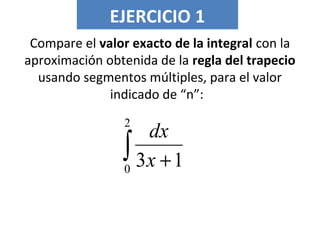 EJERCICIO 1
Compare el valor exacto de la integral con la
aproximación obtenida de la regla del trapecio
usando segmentos múltiples, para el valor
indicado de “n”:
∫ +
2
0
13x
dx
 