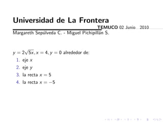 Universidad de La Frontera
                                        TEMUCO 02 Junio 2010
Margareth Sep´lveda C. - Miguel Pichipill´n S.
             u                           a


     √
y = 2 5x, x = 4, y = 0 alrededor de:
 1. eje x
 2. eje y
 3. la recta x = 5
 4. la recta x = −5
 