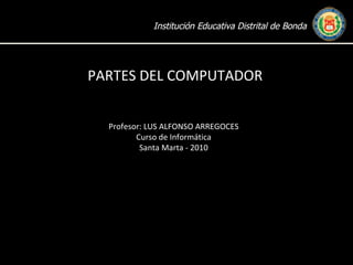 Institución Educativa Distrital de Bonda PARTES DEL COMPUTADOR Profesor: LUS ALFONSO ARREGOCES Curso de Informática Santa Marta - 2010 