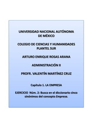 UNIVERSIDAD NACIONAL AUTÓNOMA DE MÉXICO COLEGIO DE CIENCIAS Y HUMANIDADES  PLANTEL SUR ARTURO ENRIQUE ROSAS ARANA ADMINISTRACIÓN II PROFR. VALENTÍN MARTÍNEZ CRUZ Capítulo 1. LA EMPRESA EJERCICIO  Núm. 2: Busca en el diccionario cinco sinónimos del concepto Empresa. 