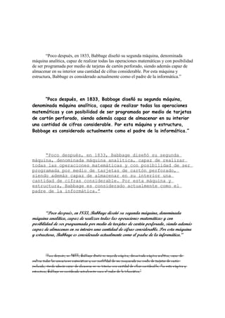 “Poco después, en 1833, Babbage diseñó su segunda máquina, denominada
máquina analítica, capaz de realizar todas las operaciones matemáticas y con posibilidad
de ser programada por medio de tarjetas de cartón perforado, siendo además capaz de
almacenar en su interior una cantidad de cifras considerable. Por esta máquina y
estructura, Babbage es considerado actualmente como el padre de la informática.”




      “Poco después, en 1833, Babbage diseñó su segunda máquina,
denominada máquina analítica, capaz de realizar todas las operaciones
matemáticas y con posibilidad de ser programada por medio de tarjetas
de cartón perforado, siendo además capaz de almacenar en su interior
una cantidad de cifras considerable. Por esta máquina y estructura,
Babbage es considerado actualmente como el padre de la informática.”




     “Poco después, en 1833, Babbage diseñó su segunda
máquina, denominada máquina analítica, capaz de realizar
todas las operaciones matemáticas y con posibilidad de ser
programada por medio de tarjetas de cartón perforado,
siendo además capaz de almacenar en su interior una
cantidad de cifras considerable. Por esta máquina y
estructura, Babbage es considerado actualmente como el
padre de la informática.”



        “Poco después, en 1833, Babbage diseñó su segunda máquina, denominada
máquina analítica, capaz de realizar todas las operaciones matemáticas y con
posibilidad de ser programada por medio de tarjetas de cartón perforado, siendo además
capaz de almacenar en su interior una cantidad de cifras considerable. Por esta máquina
y estructura, Babbage es considerado actualmente como el padre de la informática.”



           “Poco después, en 1833, Babbage diseñó su segunda máquina, denominada máquina analítica, capaz de
realizar todas las operaciones matemáticas y con posibilidad de ser programada por medio de tarjetas de cartón
perforado, siendo además capaz de almacenar en su interior una cantidad de cifras considerable. Por esta máquina y
estructura, Babbage es considerado actualmente como el padre de la informática.”
 