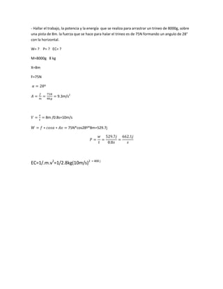 - Hallar el trabajo, la potencia y la energía que se realiza para arrastrar un trineo de 8000g, sobre
una pista de 8m. la fuerza que se hace para halar el trineo es de 75N formando un angulo de 28°
con la horizontal.

W= ? P= ? EC= ?

M=8000g 8 kg

X=8m

F=75N



                9.3m/s2




         8m /0.8s=10m/s

                       75N*cos28º*8m=529.7j




EC=1/.m.v2=1/2.8kg(10m/s)2 = 400 j
 