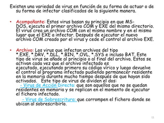 Existen una variedad de virus en función de su forma de actuar o de
  su forma de infectar clasificados de la siguiente manera.

• Acompañante: Estos virus basan su principio en que MS-
  DOS, ejecuta el primer archivo COM y EXE del mismo directorio.
  El virus crea un archivo COM con el mismo nombre y en el mismo
  lugar que el EXE a infectar. Después de ejecutar el nuevo
  archivo COM creado por el virus y cede el control al archivo EXE.

• Archivo: Los virus que infectan archivos del tipo
  *.EXE, *.DRV, *.DLL, *.BIN, *.OVL, *.SYS e incluso BAT. Este
  tipo de virus se añade al principio o al final del archivo. Estos se
  activan cada vez que el archivo infectado es
  ejecutado, ejecutando primero su código vírico y luego devuelve
  el control al programa infectado pudiendo permanecer residente
  en la memoria durante mucho tiempo después de que hayan sido
  activados. Este tipo de virus de dividen el dos:
    - Virus de Acción Directa: que son aquellos que no se quedan
  residentes en memoria y se replican en el momento de ejecutar
  el fichero infectado.
     - Virus de Sobrescritura: que corrompen el fichero donde se
  ubican al sobrescribirlo.

                                                                     11
 
