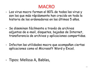 MACRO
- Los virus macro forman el 80% de todos los virus y
  son los que más rápidamente han crecido en toda la
  historia de los ordenadores en los últimos 5 años.

- Se diseminan fácilmente a través de archivos
  adjuntos de e-mail, disquetes, bajadas de Internet,
  transferencia de archivos y aplicaciones compartidas.

- Infectan las utilidades macro que acompañan ciertas
  aplicaciones como el Microsoft Word y Excel.


- Tipos: Melissa A, Bablas,
                                                        13
 