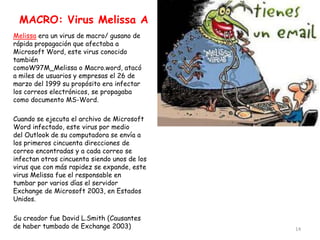 MACRO: Virus Melissa A
Melissa era un virus de macro/ gusano de
rápida propagación que afectaba a
Microsoft Word, este virus conocido
también
comoW97M_Melissa o Macro.word, atacó
a miles de usuarios y empresas el 26 de
marzo del 1999 su propósito era infectar
los correos electrónicos, se propagaba
como documento MS-Word.

Cuando se ejecuta el archivo de Microsoft
Word infectado, este virus por medio
del Outlook de su computadora se envía a
los primeros cincuenta direcciones de
correo encontradas y a cada correo se
infectan otros cincuenta siendo unos de los
virus que con más rapidez se expande, este
virus Melissa fue el responsable en
tumbar por varios días el servidor
Exchange de Microsoft 2003, en Estados
Unidos.

Su creador fue David L.Smith (Causantes
de haber tumbado de Exchange 2003)            14
 