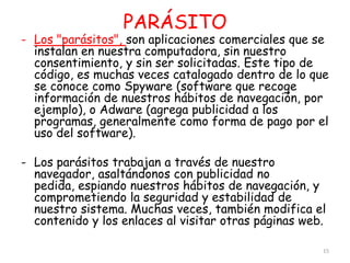 PARÁSITO
- Los "parásitos", son aplicaciones comerciales que se
  instalan en nuestra computadora, sin nuestro
  consentimiento, y sin ser solicitadas. Este tipo de
  código, es muchas veces catalogado dentro de lo que
  se conoce como Spyware (software que recoge
  información de nuestros hábitos de navegación, por
  ejemplo), o Adware (agrega publicidad a los
  programas, generalmente como forma de pago por el
  uso del software).

- Los parásitos trabajan a través de nuestro
  navegador, asaltándonos con publicidad no
  pedida, espiando nuestros hábitos de navegación, y
  comprometiendo la seguridad y estabilidad de
  nuestro sistema. Muchas veces, también modifica el
  contenido y los enlaces al visitar otras páginas web.

                                                      15
 
