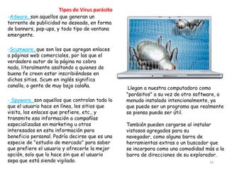 Tipos de Virus parásito
-Adware, son aquellos que generan un
torrente de publicidad no deseada, en forma
de banners, pop-ups, y todo tipo de ventana
emergente.

-Scumware, que son los que agregan enlaces
a páginas web comerciales, por las que el
verdadero autor de la página no cobra
nada, literalmente asaltando a quienes de
buena fe creen estar inscribiéndose en
dichos sitios. Scum en inglés significa
canalla, o gente de muy baja calaña.             Llegan a nuestra computadora como
                                                "parásitos" a su vez de otro software, a
- Spyware, son aquellos que controlan todo lo   menudo instalado intencionalmente, ya
que el usuario hace en línea, los sitios que    que puede ser un programa que realmente
visita, los enlaces que prefiere, etc., y       se piensa pueda ser útil.
transmite esa información a compañías
especializadas en marketing u otros             También pueden cargarse al instalar
interesados en esta información para            vistosos agregados para su
beneficio personal. Podría decirse que es una   navegador, como alguna barra de
especie de "estudio de mercado" para saber      herramientas extras o un buscador que
que prefiere el usuario y ofrecerle la mejor    se incorpora como una comodidad más a la
opción, solo que lo hace sin que el usuario     barra de direcciones de su explorador.
sepa que está siendo vigilado.                                                    16
 