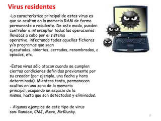 Virus residentes
-La característica principal de estos virus es
que se ocultan en la memoria RAM de forma
permanente o residente. De este modo, pueden
controlar e interceptar todas las operaciones
llevadas a cabo por el sistema
operativo, infectando todos aquellos ficheros
y/o programas que sean
ejecutados, abiertos, cerrados, renombrados, c
opiados, etc.

-Estos virus sólo atacan cuando se cumplen
ciertas condiciones definidas previamente por
su creador (por ejemplo, una fecha y hora
determinada). Mientras tanto, permanecen
ocultos en una zona de la memoria
principal, ocupando un espacio de la
misma, hasta que son detectados y eliminados.

- Algunos ejemplos de este tipo de virus
son: Randex, CMJ, Meve, MrKlunky.
                                                 17
 