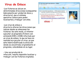 Virus de Enlace
-Los ficheros se ubican en
determinadas direcciones (compuestas
básicamente por unidad de disco y
directorio), que el sistema
operativo conoce para poder
localizarlos y trabajar con ellos.

-Los virus de enlace o
directorio alteran las direcciones que
indican donde se almacenan los
ficheros. De este modo, al intentar
ejecutar un programa (fichero con
extensión EXE o COM) infectado por
un virus de enlace, lo que se hace en
realidad es ejecutar el virus, ya que
éste habrá modificado la dirección
donde se encontraba originalmente el
programa, colocándose en su lugar.

- Una vez producida la
infección, resulta imposible localizar y
trabajar con los ficheros originales.
                                           21
 