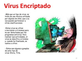 Virus Encriptado
-Más que un tipo de virus, se
trata de una técnica utilizada
por algunos de ellos, que a su
vez pueden pertenecer a
otras clasificaciones.

-Estos virus se cifran
o encriptan a sí mismos para
no ser detectados por los
programas antivirus. Para
realizar sus actividades, el
virus se descifra a sí mismo
y, cuando ha finalizado, se
vuelve a cifrar.

- Estos son algunos ejemplos
de este tipo de
virus: Elvira, Trile.

                                 22
 