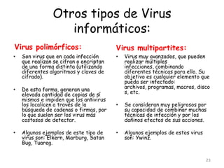 Otros tipos de Virus
                   informáticos:
Virus polimórficos:                      Virus multipartites:
•   Son virus que en cada infección      •   Virus muy avanzados, que pueden
    que realizan se cifran o encriptan       realizar múltiples
    de una forma distinta (utilizando        infecciones, combinando
    diferentes algoritmos y claves de        diferentes técnicas para ello. Su
    cifrado).                                objetivo es cualquier elemento que
                                             pueda ser infectado:
•   De esta forma, generan una               archivos, programas, macros, disco
    elevada cantidad de copias de sí         s, etc.
    mismos e impiden que los antivirus
    los localicen a través de la         •   Se consideran muy peligrosos por
    búsqueda de cadenas o firmas, por        su capacidad de combinar muchas
    lo que suelen ser los virus más          técnicas de infección y por los
    costosos de detectar.                    dañinos efectos de sus acciones.

•   Algunos ejemplos de este tipo de     •   Algunos ejemplos de estos virus
    virus son: Elkern, Marburg, Satan        son: Ywinz.
    Bug, Tuareg.


                                                                               23
 