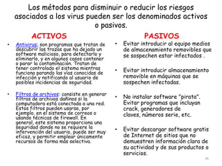 Los métodos para disminuir o reducir los riesgos
    asociados a los virus pueden ser los denominados activos
                            o pasivos.
         ACTIVOS                           PASIVOS
•   Antivirus: son programas que tratan de     •   Evitar introducir al equipo medios
    descubrir las trazas que ha dejado un          de almacenamiento removibles que
    software malicioso, para detectarlo y          se sospechen estar infectados .
    eliminarlo, y en algunos casos contener
    o parar la contaminación. Tratan de
    tener controlado el sistema mientras       •   Evitar introducir almacenamiento
    funciona parando las vías conocidas de
    infección y notificando al usuario de          removible en máquinas que se
    posibles incidencias de seguridad.             sospechen infectadas.

•   Filtros de archivos: consiste en generar
    filtros de archivos dañinos si la          •   No instalar software "pirata".
    computadora está conectada a una red.          Evitar programas que incluyan
    Estos filtros pueden usarse, por               crack, generadores de
    ejemplo, en el sistema de correos o            claves, números serie, etc.
    usando técnicas de firewall. En
    general, este sistema proporciona una
    seguridad donde no se requiere la          •   Evitar descargar software gratis
    intervención del usuario, puede ser muy
    eficaz, y permitir emplear únicamente          de Internet de sitios que no
    recursos de forma más selectiva.               demuestren información clara de
                                                   su actividad y de sus productos o
                                                   servicios.
                                                                                    26
 
