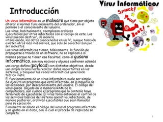 Introducción
Un virus informático es un malware que tiene por objeto
alterar el normal funcionamiento del ordenador, sin el
permiso o el conocimiento del usuario.
Los virus, habitualmente, reemplazan archivos
ejecutables por otros infectados con el código de este. Los
virus pueden destruir, de manera
intencionada, los datos almacenados en un PC, aunque también
existen otros más inofensivos, que solo se caracterizan por
ser molestos.
Los virus informáticos tienen, básicamente, la función de
propagarse a través de un software, no se replican a sí
mismos porque no tienen esa facultad, como el gusano
informático, son muy nocivos y algunos contienen además
una carga dañina (payload) con distintos objetivos, desde
una simple broma hasta realizar daños importantes en los
sistemas, o bloquear las redes informáticas generando
tráfico inútil.
El funcionamiento de un virus informático suele ser simple.
Se ejecuta un programa que está infectado, en la mayoría de
las ocasiones, por desconocimiento del usuario. El código del
virus queda alojado en la memoria RAM de la
computadora, aun cuando el programa que lo contenía haya
terminado de ejecutarse. El virus toma entonces el control de
los servicios básicos del sistema operativo, infectando, de
manera posterior, archivos ejecutables que sean llamados
para su ejecución.
Finalmente se añade el código del virus al programa infectado
y se graba en el disco, con lo cual el proceso de replicado se
completa.
                                                                 3
 