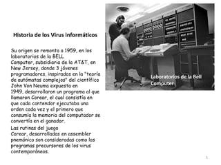Historia de los Virus informáticos

Su origen se remonta a 1959, en los
laboratorios de la BELL
Computer, subsidiaria de la AT&T, en
New Jersey, donde 3 jóvenes
programadores, inspirados en la "teoría
                                          Laboratorios de la Bell
de autómatas complejos" del científico
John Von Neuma expuesta en                Computer
1949, desarrollaron un programa al que
llamaron Corear, el cual consistía en
que cada contendor ejecutaba una
orden cada vez y el primero que
consumía la memoria del computador se
convertía en el ganador.
Las rutinas del juego
Corear, desarrolladas en assembler
pnemónico son consideradas como los
programas precursores de los virus
contemporáneos.
                                                                    5
 