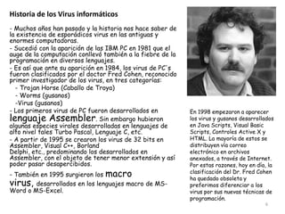 Historia de los Virus informáticos
- Muchos años han pasado y la historia nos hace saber de
la existencia de esporádicos virus en las antiguas y
enormes computadoras.
- Sucedió con la aparición de las IBM PC en 1981 que el
auge de la computación conllevó también a la fiebre de la
programación en diversos lenguajes.
- Es así que ante su aparición en 1984, los virus de PC's
fueron clasificados por el doctor Fred Cohen, reconocido
primer investigador de los virus, en tres categorías:
  - Trojan Horse (Caballo de Troya)
  - Worms (gusanos)
  -Virus (gusanos)
- Los primeros virus de PC fueron desarrollados en          En 1998 empezaron a aparecer
lenguaje Assembler. Sin embargo hubieron                    los virus y gusanos desarrollados
algunas especies virales desarrolladas en lenguajes de      en Java Scripts, Visual Basic
alto nivel tales Turbo Pascal, Lenguaje C, etc.             Scripts, Controles Active X y
- A partir de 1995 se crearon los virus de 32 bits en       HTML. La mayoría de estos se
Assembler, Visual C++, Borland                              distribuyen vía correo
Delphi, etc., predominando los desarrollados en             electrónico en archivos
Assembler, con el objeto de tener menor extensión y así     anexados, a través de Internet.
poder pasar desapercibidos.                                 Por estas razones, hoy en día, la
- También en 1995 surgieron los macro                       clasificación del Dr. Fred Cohen
                                                            ha quedado obsoleta y
virus, desarrollados en los lenguajes macro de MS-          preferimos diferenciar a los
Word o MS-Excel.                                            virus por sus nuevas técnicas de
                                                            programación.
                                                                                         6
 