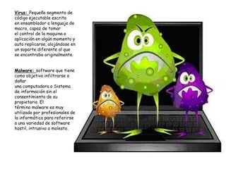 Virus: Pequeño segmento de
código ejecutable escrito
en ensamblador o lenguaje de
macro, capaz de tomar
el control de la maquina o
aplicación en algún momento y
auto replicarse, alojándose en
un soporte diferente al que
se encontraba originalmente.


Malware: software que tiene
como objetivo infiltrarse o
dañar
una computadora o Sistema
de información sin el
consentimiento de su
propietario. El
término malware es muy
utilizado por profesionales de
la informática para referirse
a una variedad de software
hostil, intrusivo o molesto.




                                 8
 