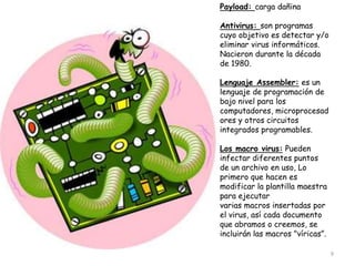 Payload: carga dañina

Antivirus: son programas
cuyo objetivo es detectar y/o
eliminar virus informáticos.
Nacieron durante la década
de 1980.

Lenguaje Assembler: es un
lenguaje de programación de
bajo nivel para los
computadores, microprocesad
ores y otros circuitos
integrados programables.

Los macro virus: Pueden
infectar diferentes puntos
de un archivo en uso, Lo
primero que hacen es
modificar la plantilla maestra
para ejecutar
varias macros insertadas por
el virus, así cada documento
que abramos o creemos, se
incluirán las macros "víricas”.

                                  9
 