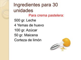 Ingredientes para 30
unidades
         Para crema pastelera:
500 gr. Leche
4 Yemas de huevo
100 gr. Azúcar
50 gr. Maicena
Corteza de limón
 